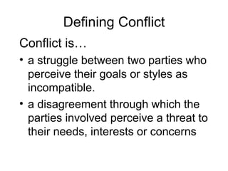 Defining Conflict Conflict is… a struggle between two parties who perceive their goals or styles as incompatible. a disagreement through which the parties involved perceive a threat to their needs, interests or concerns 