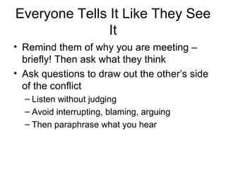 Everyone Tells It Like They See It Remind them of why you are meeting – briefly! Then ask what they think Ask questions to draw out the other’s side of the conflict Listen without judging Avoid interrupting, blaming, arguing Then paraphrase what you hear  