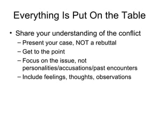 Everything Is Put On the Table Share your understanding of the conflict Present your case, NOT a rebuttal Get to the point Focus on the issue, not personalities/accusations/past encounters Include feelings, thoughts, observations 