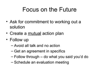 Focus on the Future Ask for commitment to working out a solution Create a  mutual  action plan Follow up Avoid all talk and no action Get an agreement in specifics Follow through – do what you said you’d do Schedule an evaluation meeting 