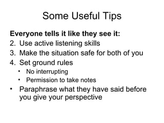 Some Useful Tips Everyone tells it like they see it: Use active listening skills Make the situation safe for both of you Set ground rules No interrupting Permission to take notes Paraphrase what they have said before you give your perspective 