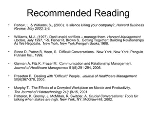 Recommended Reading Perlow, L. & Williams, S., (2003). Is silence killing your company?,  Harvard Business Review, May 2003,  2-8 . Williams, M.J., (1997). Don’t avoid conflicts – manage them.  Harvard Management Update, July 1997,  1-5.  Fisher R, Brown S.  Getting Together: Building Relationships As We Negotiate.  New York, New York;Penguin Books;1988. Stone D, Patton B, Heen, S.  Difficult Conversations.  New York, New York; Penguin Putnam Inc., 1999. Garman A, Fitz K, Frazer M.  Communication and Relationship Management. Journal of Healthcare Management  51(5):291-294, 2006. Preseton P.  Dealing with "Difficult" People.  Journal of Healthcare Management  50(6)367-370, 2005. Murphy T.  The Effects of a Crowded Workplace on Morale and Productivity. The Journal of Histotechnology  24(1)9-15, 2001. Patteron, K, Grenny, J, McMillan, R, Switzler, A.  Crucial Conversations: Tools for talking when stakes are high.  New York, NY; McGraw-Hill, 2002. 