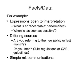 Facts/Data For example: Expressions open to interpretation What is an ‘acceptable’ performance? When is ‘as soon as possible’? Differing sources Are you referring to the new policy or last month’s? Do you mean CLIA regulations or CAP guidelines? Simple miscommunications 