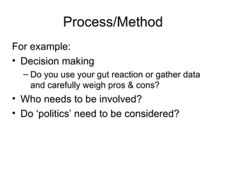 Process/Method For example: Decision making  Do you use your gut reaction or gather data and carefully weigh pros & cons? Who needs to be involved? Do ‘politics’ need to be considered? 