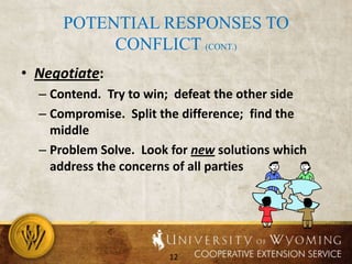 Potential responses to conflict (cont.)Negotiate:  Contend.  Try to win;  defeat the other sideCompromise.  Split the difference;  find the middleProblem Solve.  Look for new solutions which address the concerns of all parties