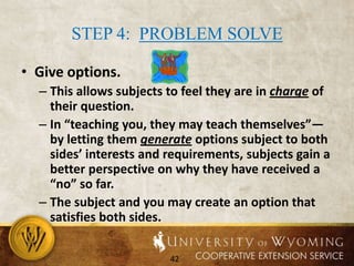 Step 3: Refocus the Conversation (CONT.)Use verbal self-defense to re-establish control:Use surprise (in tone and content).Ask a “when” question (move speaker from the general to the specific).Use a neutral (mechanical) tone (generalize and paraphrase without comment or agreement).Engage in a topic-grab, taking something neutral the speaker says (e.g. number of children) and comment on it or ask a question.