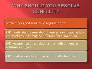 Some other good reasons to negotiate are:
ØTo understand more about those whose ideas, beliefs,
and backgrounds may be different from your own.
ØTo ensure that your relationships with opponents
continue and grow.
ØTo find peaceful solutions to difficult situations
 