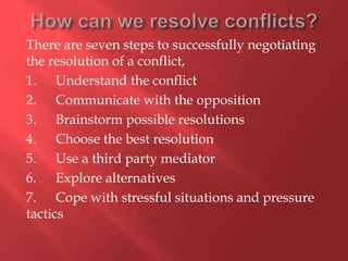 There are seven steps to successfully negotiating
the resolution of a conflict,
1. Understand the conflict
2. Communicate with the opposition
3. Brainstorm possible resolutions
4. Choose the best resolution
5. Use a third party mediator
6. Explore alternatives
7. Cope with stressful situations and pressure
tactics
 