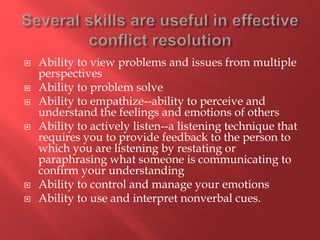  Ability to view problems and issues from multiple
perspectives
 Ability to problem solve
 Ability to empathize--ability to perceive and
understand the feelings and emotions of others
 Ability to actively listen--a listening technique that
requires you to provide feedback to the person to
which you are listening by restating or
paraphrasing what someone is communicating to
confirm your understanding
 Ability to control and manage your emotions
 Ability to use and interpret nonverbal cues.
 