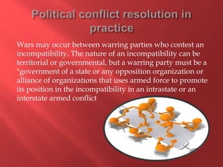 Wars may occur between warring parties who contest an
incompatibility. The nature of an incompatibility can be
territorial or governmental, but a warring party must be a
"government of a state or any opposition organization or
alliance of organizations that uses armed force to promote
its position in the incompatibility in an intrastate or an
interstate armed conflict
 