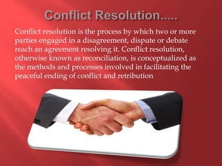 Conflict resolution is the process by which two or more
parties engaged in a disagreement, dispute or debate
reach an agreement resolving it. Conflict resolution,
otherwise known as reconciliation, is conceptualized as
the methods and processes involved in facilitating the
peaceful ending of conflict and retribution
 