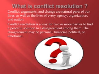 Conflict, arguments, and change are natural parts of our
lives, as well as the lives of every agency, organization,
and nation.
Conflict resolution is a way for two or more parties to find
a peaceful solution to a disagreement among them. The
disagreement may be personal, financial, political, or
emotional.
 