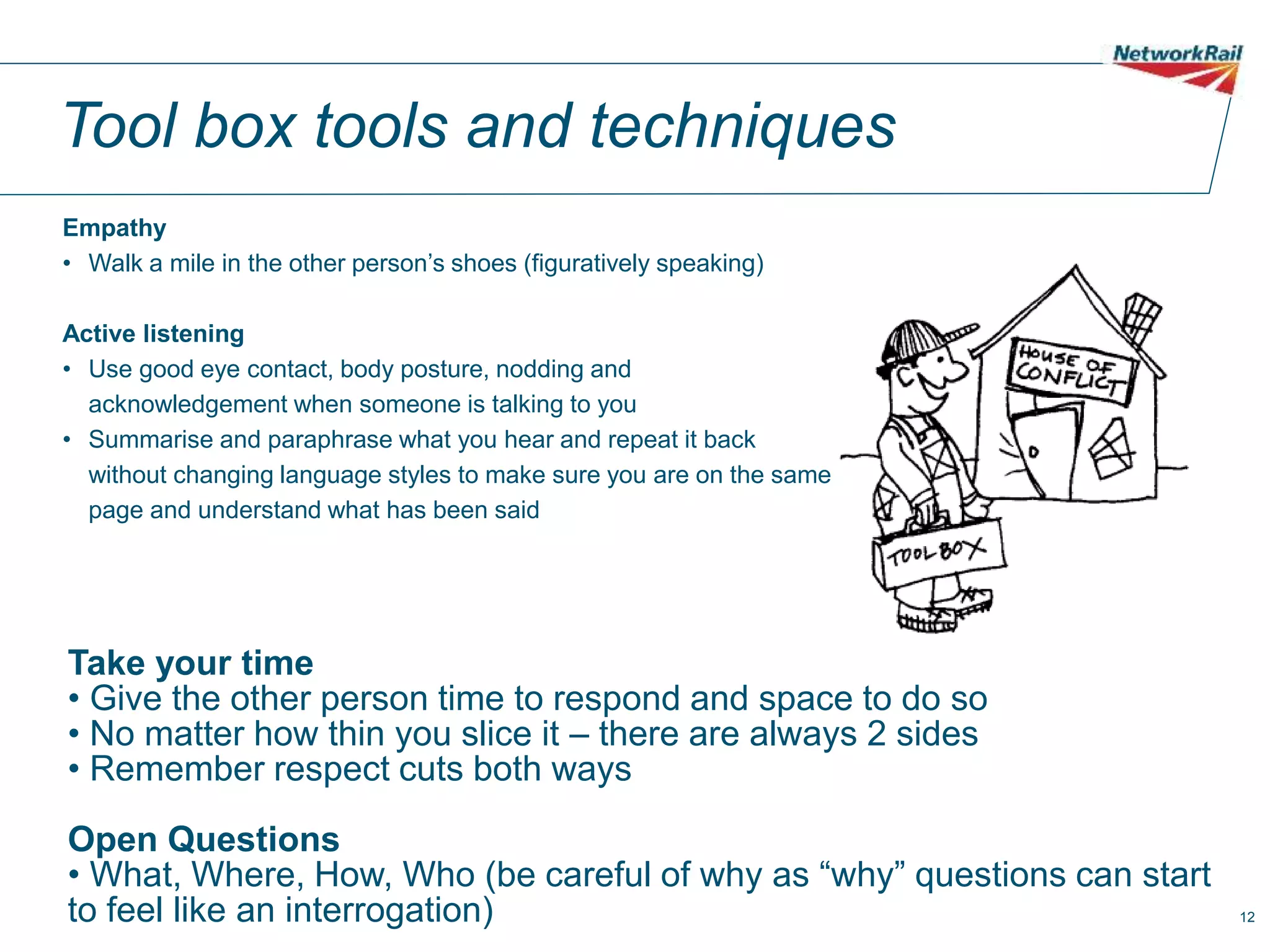 12
Tool box tools and techniques
Empathy
• Walk a mile in the other person’s shoes (figuratively speaking)
Active listening
• Use good eye contact, body posture, nodding and
acknowledgement when someone is talking to you
• Summarise and paraphrase what you hear and repeat it back
without changing language styles to make sure you are on the same
page and understand what has been said
Take your time
• Give the other person time to respond and space to do so
• No matter how thin you slice it – there are always 2 sides
• Remember respect cuts both ways
Open Questions
• What, Where, How, Who (be careful of why as “why” questions can start
to feel like an interrogation)
 
