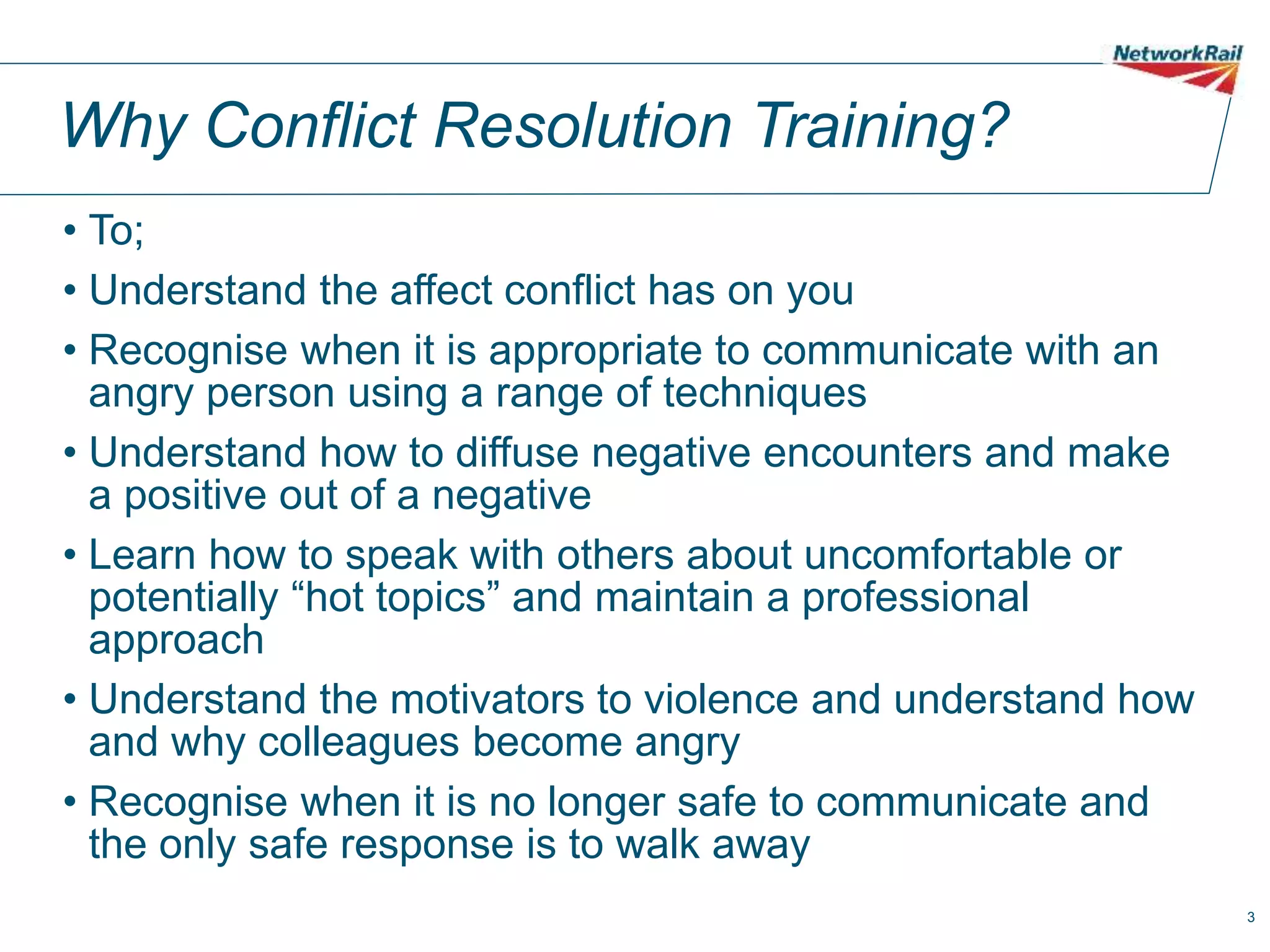 3
Why Conflict Resolution Training?
• To;
• Understand the affect conflict has on you
• Recognise when it is appropriate to communicate with an
angry person using a range of techniques
• Understand how to diffuse negative encounters and make
a positive out of a negative
• Learn how to speak with others about uncomfortable or
potentially “hot topics” and maintain a professional
approach
• Understand the motivators to violence and understand how
and why colleagues become angry
• Recognise when it is no longer safe to communicate and
the only safe response is to walk away
 