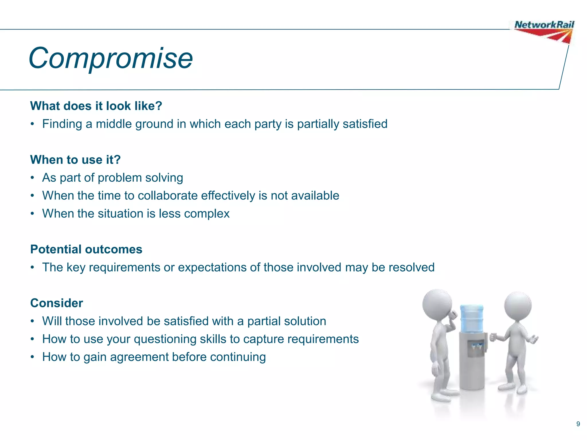 9
Compromise
What does it look like?
• Finding a middle ground in which each party is partially satisfied
When to use it?
• As part of problem solving
• When the time to collaborate effectively is not available
• When the situation is less complex
Potential outcomes
• The key requirements or expectations of those involved may be resolved
Consider
• Will those involved be satisfied with a partial solution
• How to use your questioning skills to capture requirements
• How to gain agreement before continuing
 