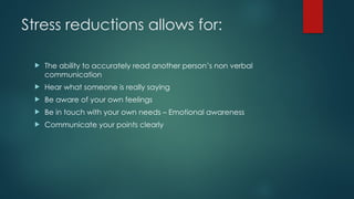 Stress reductions allows for:
 The ability to accurately read another person’s non verbal
communication
 Hear what someone is really saying
 Be aware of your own feelings
 Be in touch with your own needs – Emotional awareness
 Communicate your points clearly
 