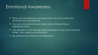 Emotional Awareness
 When you manage your own stress level, you can control your
emotions and your behavior.
 You can communicate your needs without threatening or
frightening others.
 Pay attention to the feelings being expressed as well as the words of
others. Non verbal communication.
 Be aware of and respectful of differences.
 