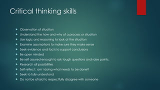 Critical thinking skills
 Observation of situation
 Understand the how and why of a process or situation
 Use logic and reasoning to look at the situation
 Examine assumptions to make sure they make sense
 Seek evidence and facts to support conclusions
 Be open minded
 Be self assured enough to ask tough questions and raise points.
 Research all possibilities
 Self reflect: am I doing what needs to be done?
 Seek to fully understand
 Do not be afraid to respectfully disagree with someone
 