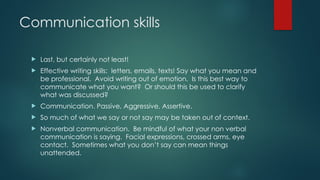 Communication skills
 Last, but certainly not least!
 Effective writing skills: letters, emails, texts! Say what you mean and
be professional. Avoid writing out of emotion. Is this best way to
communicate what you want? Or should this be used to clarify
what was discussed?
 Communication. Passive, Aggressive, Assertive.
 So much of what we say or not say may be taken out of context.
 Nonverbal communication. Be mindful of what your non verbal
communication is saying. Facial expressions, crossed arms, eye
contact. Sometimes what you don’t say can mean things
unattended.
 