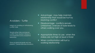 Avoiders - Turtle
 Advantage: may help maintain
relationship that would be hurt by
resolving conflict
 Disadvantage: conflicts remain
unresolved, overuse of style leads to
others walking over you.
 Appropriate times to use: when the
stakes are not high or issue is trivial
 When confrontation will hurt a
working relationship
Adopt an avoiding or withdrawing
conflict style
Would rather hide and ignore
conflict than resolve it; leads to
uncooperative and unassertive
behaviors.
Give up personal goals and are
passive. Create lose-lose situations.
 