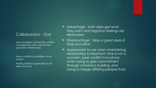 Collaborator - Owl
 Advantage: both sides get what
they want and negative feelings are
eliminated
 Disadvantage: takes a great deal of
time and effort
 Appropriate to use when maintaining
relationships is important, time is not a
concern, peer conflict is involved,
when trying to gain commitment
through consensus building, and
trying to merge differing perspectives
Use a problem confronting conflict
management style valuing their
goals and relationships.
Views conflicts as problem to be
solved
finding solutions agreeable to all
sides (win-win)
 