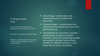 Compromiser -
FOX
 Advantage: relationships are
maintained and conflicts are
removed
 Disadvantage: compromise may
create less than ideal outcome and
game playing.
 Appropriate to use when complex
issues leave no clear or simple
solutions, when all conflicting people
are equal in power, have strong
interests in different solutions, and
there are no time constraints.
Use as conflict management as
opposed to goal oriented outcome.
Concern is for goals and relationships
Willing to sacrifice some of their goals
while persuading others to give up
parts of theirs
 