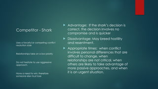Competitor - Shark
 Advantage: If the shark’s decision is
correct, the decision involves no
compromise and is quicker
 Disadvantage: May breed hostility
and resentment.
 Appropriate times: when conflict
involves personal differences that are
difficult to change, when
relationships are not critical, when
others are likely to take advantage of
more passive approaches, and when
it is an urgent situation.
Uses a forceful or competing conflict
resolution style
Relationships take on a low priority
Do not hesitate to use aggressive
approach.
Have a need to win; therefore
someone else must lose
 
