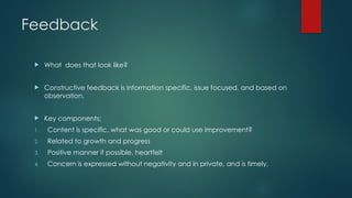 Feedback
 What does that look like?
 Constructive feedback is information specific, issue focused, and based on
observation.
 Key components:
1. Content is specific, what was good or could use improvement?
2. Related to growth and progress
3. Positive manner if possible, heartfelt
4. Concern is expressed without negativity and in private, and is timely.
 