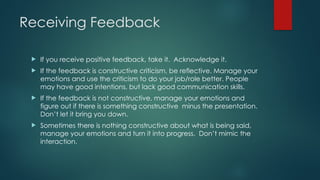 Receiving Feedback
 If you receive positive feedback, take it. Acknowledge it.
 If the feedback is constructive criticism, be reflective. Manage your
emotions and use the criticism to do your job/role better. People
may have good intentions, but lack good communication skills.
 If the feedback is not constructive, manage your emotions and
figure out if there is something constructive minus the presentation.
Don’t let it bring you down.
 Sometimes there is nothing constructive about what is being said,
manage your emotions and turn it into progress. Don’t mimic the
interaction.
 