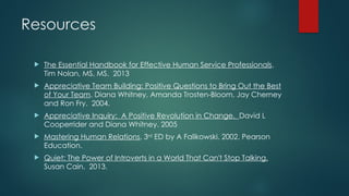 Resources
 The Essential Handbook for Effective Human Service Professionals.
Tim Nolan, MS, MS. 2013
 Appreciative Team Building: Positive Questions to Bring Out the Best
of Your Team. Diana Whitney, Amanda Trosten-Bloom, Jay Cherney
and Ron Fry. 2004.
 Appreciative Inquiry: A Positive Revolution in Change. David L
Cooperrider and Diana Whitney. 2005
 Mastering Human Relations, 3rd
ED by A Falikowski. 2002. Pearson
Education.
 Quiet: The Power of Introverts in a World That Can't Stop Talking.
Susan Cain. 2013.
 