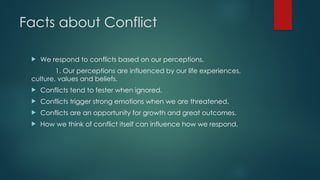 Facts about Conflict
 We respond to conflicts based on our perceptions.
1. Our perceptions are influenced by our life experiences,
culture, values and beliefs.
 Conflicts tend to fester when ignored.
 Conflicts trigger strong emotions when we are threatened.
 Conflicts are an opportunity for growth and great outcomes.
 How we think of conflict itself can influence how we respond.
 