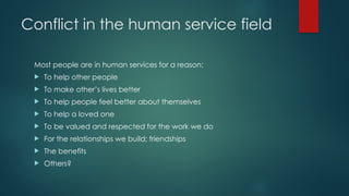 Conflict in the human service field
Most people are in human services for a reason:
 To help other people
 To make other’s lives better
 To help people feel better about themselves
 To help a loved one
 To be valued and respected for the work we do
 For the relationships we build; friendships
 The benefits
 Others?
 