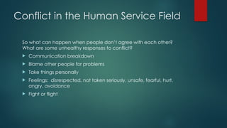 Conflict in the Human Service Field
So what can happen when people don’t agree with each other?
What are some unhealthy responses to conflict?
 Communication breakdown
 Blame other people for problems
 Take things personally
 Feelings: disrespected, not taken seriously, unsafe, fearful, hurt,
angry, avoidance
 Fight or flight
 