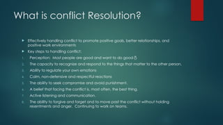 What is conflict Resolution?
 Effectively handling conflict to promote positive goals, better relationships, and
positive work environments
 Key steps to handling conflict:
1. Perception: Most people are good and want to do good
2. The capacity to recognize and respond to the things that matter to the other person.
3. Ability to regulate your own emotions
4. Calm, non-defensive and respectful reactions
5. The ability to seek compromise and avoid punishment.
6. A belief that facing the conflict is, most often, the best thing.
7. Active listening and communication.
8. The ability to forgive and forget and to move past the conflict without holding
resentments and anger. Continuing to work on teams.
 