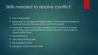 Skills needed to resolve conflict:
 Quick stress relief!
 Being able to manage and relieve stress in the moment is the key to
staying balanced, focused and in control of yourself.
 If you don’t know how to stay centered and in control of yourself,
you will become overwhelmed in conflict situations and unable to
respond effectively.
 Be professional
 Use critical thinking skills
 Be a problem solver
 Use good communication skills
 