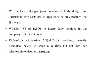 • Wu (software designer)—at meeting defends design not 
understand why costs are so high since he only tweaked the 
firmware 
• Whistler (VP of D&D) no longer fully involved in the 
company. Retirement soon. 
• Richardson (Executive VP)-difficult position, recently 
promoted. Needs to reach a solution but not hurt her 
relationship with other managers. 
 
