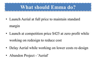 What should Emma do? 
• Launch Aerial at full price to maintain standard 
margin 
• Launch at competition price $425 at zero profit while 
working on redesign to reduce cost 
• Delay Aerial while working on lower costs re-design 
• Abandon Project - 'Aerial' 
 