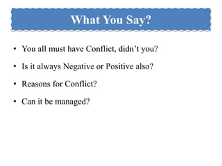 What You Say? 
• You all must have Conflict, didn’t you? 
• Is it always Negative or Positive also? 
• Reasons for Conflict? 
• Can it be managed? 
 
