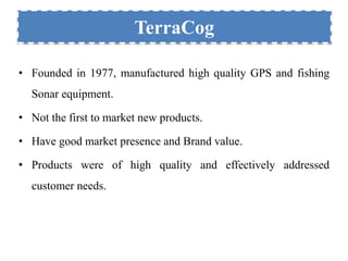 TerraCog 
• Founded in 1977, manufactured high quality GPS and fishing 
Sonar equipment. 
• Not the first to market new products. 
• Have good market presence and Brand value. 
• Products were of high quality and effectively addressed 
customer needs. 
 