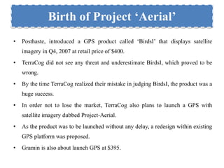 Birth of Project ‘Aerial’ 
• Posthaste, introduced a GPS product called ‘BirdsI’ that displays satellite 
imagery in Q4, 2007 at retail price of $400. 
• TerraCog did not see any threat and underestimate BirdsI, which proved to be 
wrong. 
• By the time TerraCog realized their mistake in judging BirdsI, the product was a 
huge success. 
• In order not to lose the market, TerraCog also plans to launch a GPS with 
satellite imagery dubbed Project-Aerial. 
• As the product was to be launched without any delay, a redesign within existing 
GPS platform was proposed. 
• Gramin is also about launch GPS at $395. 
 