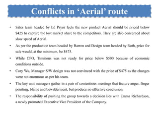 Conflicts in ‘Aerial’ route 
• Sales team headed by Ed Pryor feels the new product Aerial should be priced below 
$425 to capture the lost market share to the competitors. They are also concerned about 
slow speed of Aerial. 
• As per the production team headed by Barren and Design team headed by Roth, price for 
sale would, at the minimum, be $475. 
• While CFO, Timmons was not ready for price below $500 because of economic 
conditions outside. 
• Cory Wu, Manager S/W design was not convinced with the price of $475 as the changes 
were not enormous as per his team. 
• The key unit managers gather in a pair of contentious meetings that feature anger, finger 
pointing, blame and bewilderment, but produce no effective conclusion. 
• The responsibility of pushing the group towards a decision lies with Emma Richardson, 
a newly promoted Executive Vice President of the Company. 
 