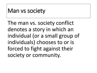 Man vs society
The man vs. society conflict
denotes a story in which an
individual (or a small group of
individuals) chooses to or is
forced to fight against their
society or community.
 