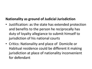 Nationality as ground of Judicial Jurisdiction
• Justification: as the state has extended protection
and benefits to the person he reciprocally has
duty of loyalty allegiance to submit himself to
jurisdiction of his national courts
• Critics: Nationality and place of Domicile or
Habitual residence could be different it making
jurisdiction at place of nationality inconvenient
for defendant
 