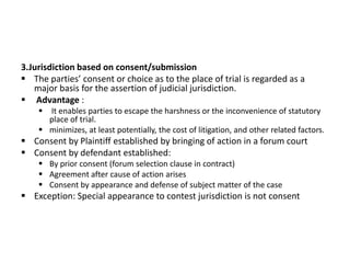 3.Jurisdiction based on consent/submission
 The parties’ consent or choice as to the place of trial is regarded as a
major basis for the assertion of judicial jurisdiction.
 Advantage :
 It enables parties to escape the harshness or the inconvenience of statutory
place of trial.
 minimizes, at least potentially, the cost of litigation, and other related factors.
 Consent by Plaintiff established by bringing of action in a forum court
 Consent by defendant established:
 By prior consent (forum selection clause in contract)
 Agreement after cause of action arises
 Consent by appearance and defense of subject matter of the case
 Exception: Special appearance to contest jurisdiction is not consent
 