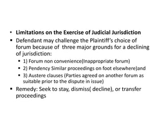 • Limitations on the Exercise of Judicial Jurisdiction
 Defendant may challenge the Plaintiff’s choice of
forum because of three major grounds for a declining
of jurisdiction:
 1) Forum non convenience(Inappropriate forum)
 2) Pendency Similar proceedings on foot elsewhere)and
 3) Austere clauses (Parties agreed on another forum as
suitable prior to the dispute in issue)
 Remedy: Seek to stay, dismiss( decline), or transfer
proceedings
 