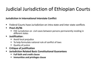Judicial Jurisdiction of Ethiopian Courts
Jurisdiction in International Interstate Conflict
 Federal Courts have Jurisdiction on intra state and inter state conflicts
 Procl.25/96
 FHC Jurisdiction on civil cases between persons permanently residing in
different states
 Justification :
 Avoid local prejudice
 To help formulate national rule of conflict of laws
 Quality of justice
 Critique of justification
 Jurisdiction Related Basic Constitutional Guarantees
 Full faith and credit clause
 Immunities and privileges clause
 