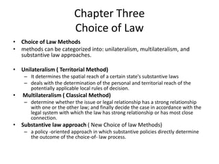 Chapter Three
Choice of Law
• Choice of Law Methods
• methods can be categorized into: unilateralism, multilateralism, and
substantive law approaches.
• Unilateralism ( Territorial Method)
– It determines the spatial reach of a certain state's substantive laws
– deals with the determination of the personal and territorial reach of the
potentially applicable local rules of decision.
• Multilateralism ( Classical Method)
– determine whether the issue or legal relationship has a strong relationship
with one or the other law; and finally decide the case in accordance with the
legal system with which the law has strong relationship or has most close
connection.
• Substantive law approach ( New Choice of law Methods)
– a policy -oriented approach in which substantive policies directly determine
the outcome of the choice-of- law process.
 