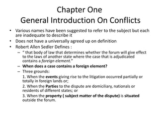 Chapter One
General Introduction On Conflicts
• Various names have been suggested to refer to the subject but each
are inadequate to describe it
• Does not have a universally agreed up on definition
• Robert Allen Sedler Defines :
– “ that body of law that determines whether the forum will give effect
to the laws of another state where the case that is adjudicated
contains a foreign element.”
– When does a case contains a foreign element?
– Three grounds:
1. When the events giving rise to the litigation occurred partially or
totally in foreign lands or;
2. When the Parties to the dispute are domiciliary, nationals or
residents of different states; or
3. When the property ( subject matter of the dispute) is situated
outside the forum.
 