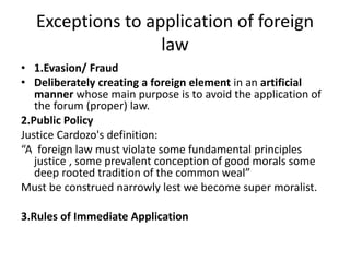 Exceptions to application of foreign
law
• 1.Evasion/ Fraud
• Deliberately creating a foreign element in an artificial
manner whose main purpose is to avoid the application of
the forum (proper) law.
2.Public Policy
Justice Cardozo's definition:
“A foreign law must violate some fundamental principles
justice , some prevalent conception of good morals some
deep rooted tradition of the common weal”
Must be construed narrowly lest we become super moralist.
3.Rules of Immediate Application
 