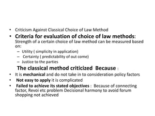• Criticism Against Classical Choice of Law Method
• Criteria for evaluation of choice of law methods:
Strength of a certain choice of law method can be measured based
on:
– Utility ( simplicity in application)
– Certainty ( predictability of out come)
– Justice to the parties
The classical method criticized Because :
• It is mechanical and do not take in to consideration policy factors
• Not easy to apply it is complicated
• Failed to achieve its stated objectives : Because of connecting
factor, Revoi etc problem Decisional harmony to avoid forum
shopping not achieved
 